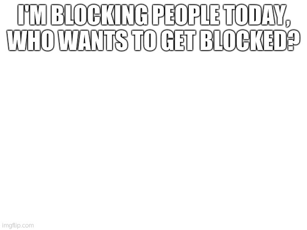 I'M BLOCKING PEOPLE TODAY, WHO WANTS TO GET BLOCKED? | made w/ Imgflip meme maker