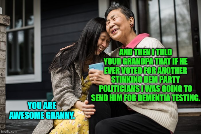 The message is seeping through. | AND THEN I TOLD YOUR GRANDPA THAT IF HE EVER VOTED FOR ANOTHER STINKING DEM PARTY POLITICIANS I WAS GOING TO SEND HIM FOR DEMENTIA TESTING. YOU ARE AWESOME GRANNY. | image tagged in yep | made w/ Imgflip meme maker