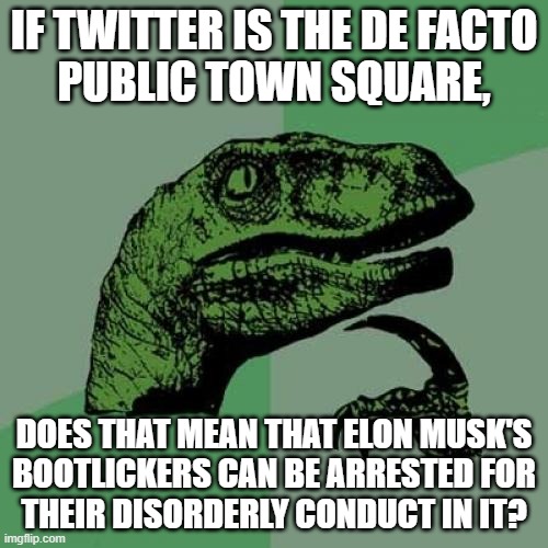 "Disorderly conduct" is legally defined as "behavior that disturbs the peace, safety, or morals of the public". | IF TWITTER IS THE DE FACTO
PUBLIC TOWN SQUARE, DOES THAT MEAN THAT ELON MUSK'S
BOOTLICKERS CAN BE ARRESTED FOR
THEIR DISORDERLY CONDUCT IN IT? | image tagged in memes,philosoraptor,elon musk buying twitter,twitter,elon musk,crime | made w/ Imgflip meme maker