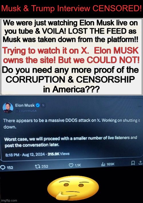 If liberals disagree with your speech, they SUPPRESS IT. | Musk & Trump Interview CENSORED! We were just watching Elon Musk live on 
you tube & VOILA! LOST THE FEED as 
Musk was taken down from the platform!! Trying to watch it on X.  Elon MUSK 
owns the site! But we COULD NOT! Do you need any more proof of the 
CORRUPTION & CENSORSHIP 
in America??? | image tagged in politics,censorship,liberalism,suppression of truth,we do not have a free press,free speech | made w/ Imgflip meme maker