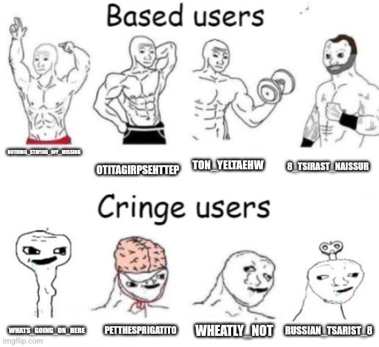 Based users v.s. cringe users | NOTHING_STAYING_OFF_MISSING; OTITAGIRPSEHTTEP; TON_YELTAEHW; 8_TSIRAST_NAISSUR; WHEATLY_NOT; PETTHESPRIGATITO; RUSSIAN_TSARIST_8; WHATS_GOING_ON_HERE | image tagged in based users v s cringe users | made w/ Imgflip meme maker