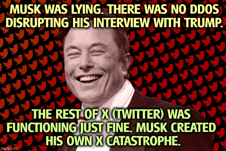 Musk disrupted his own Trump interview. Two incredibly selfish liars with contempt for the world we live in. | MUSK WAS LYING. THERE WAS NO DDOS DISRUPTING HIS INTERVIEW WITH TRUMP. THE REST OF X (TWITTER) WAS 
FUNCTIONING JUST FINE. MUSK CREATED 
HIS OWN X CATASTROPHE. | image tagged in elon musk,fakery,trump,liars | made w/ Imgflip meme maker