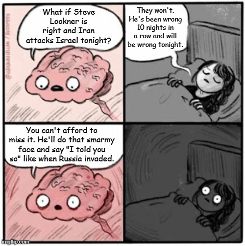 Steve before sleep | They won't. He's been wrong 10 nights in a row and will be wrong tonight. What if Steve Lookner is right and Iran attacks Israel tonight? You can't afford to miss it. He'll do that smarmy face and say "I told you so" like when Russia invaded. | image tagged in brain before sleep,steve lookner,agenda free tv,iran,israel | made w/ Imgflip meme maker