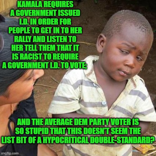 It's enough to make anyone NOT a Democrat . . . think. | KAMALA REQUIRES A GOVERNMENT ISSUED I.D. IN ORDER FOR PEOPLE TO GET IN TO HER RALLY AND LISTEN TO HER TELL THEM THAT IT IS RACIST TO REQUIRE A GOVERNMENT I.D. TO VOTE;; AND THE AVERAGE DEM PARTY VOTER IS SO STUPID THAT THIS DOESN'T SEEM THE LIST BIT OF A HYPOCRITICAL DOUBLE-STANDARD? | image tagged in third world skeptical kid | made w/ Imgflip meme maker