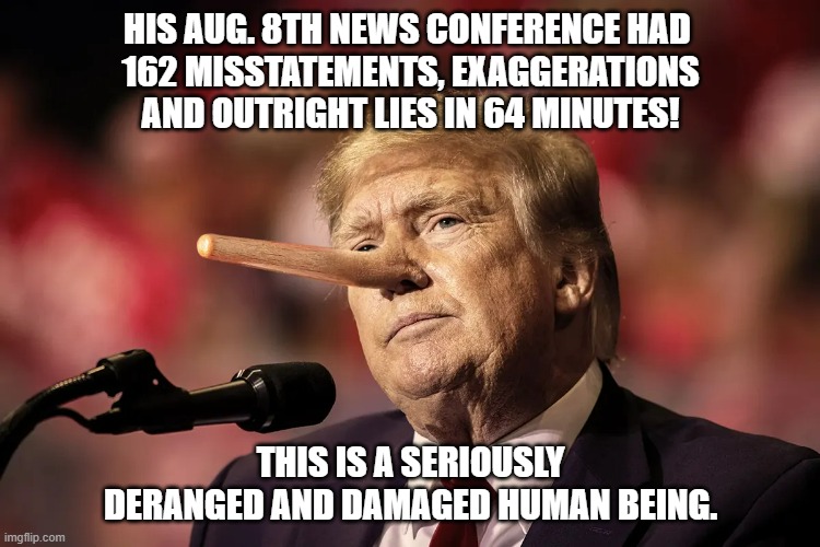 HIS AUG. 8TH NEWS CONFERENCE HAD 
162 MISSTATEMENTS, EXAGGERATIONS AND OUTRIGHT LIES IN 64 MINUTES! THIS IS A SERIOUSLY DERANGED AND DAMAGED HUMAN BEING. | made w/ Imgflip meme maker