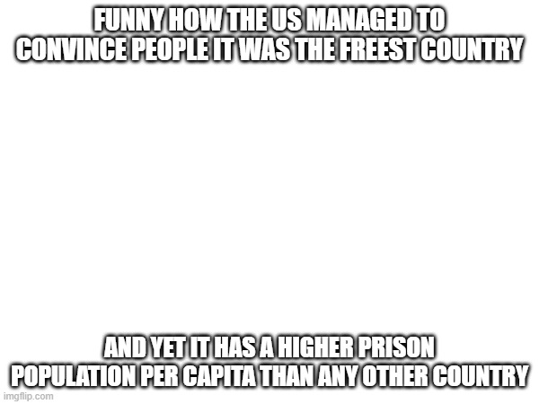 how | FUNNY HOW THE US MANAGED TO CONVINCE PEOPLE IT WAS THE FREEST COUNTRY; AND YET IT HAS A HIGHER PRISON POPULATION PER CAPITA THAN ANY OTHER COUNTRY | image tagged in usa,us,freedom,leftist | made w/ Imgflip meme maker