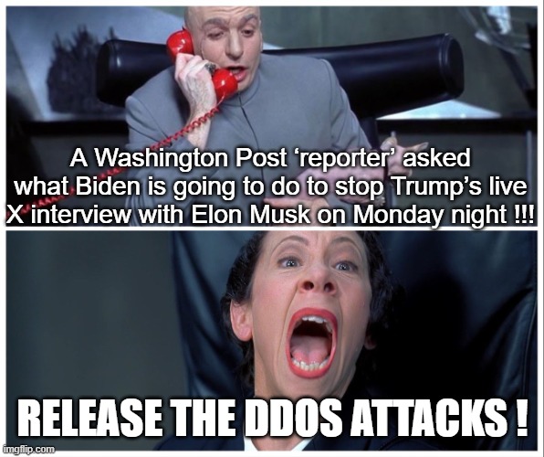 IRAN, or the NSA? YOU DECIDE | A Washington Post ‘reporter’ asked what Biden is going to do to stop Trump’s live X interview with Elon Musk on Monday night !!! RELEASE THE DDOS ATTACKS ! | image tagged in dr evil and frau yelling,ddos | made w/ Imgflip meme maker