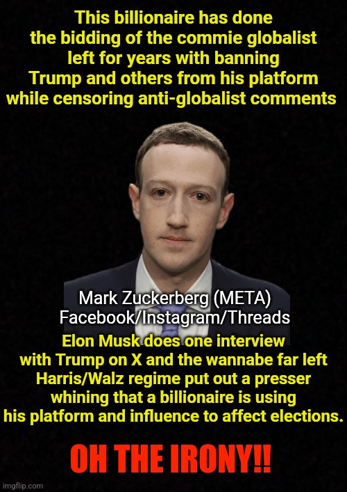 Blank  | This billionaire has done the bidding of the commie globalist left for years with banning Trump and others from his platform while censoring anti-globalist comments; Mark Zuckerberg (META)
Facebook/Instagram/Threads; Elon Musk does one interview with Trump on X and the wannabe far left Harris/Walz regime put out a presser whining that a billionaire is using his platform and influence to affect elections. OH THE IRONY!! | image tagged in mark zuckerberg,elon musk,twitter,donald trump,kamala harris,censorship | made w/ Imgflip meme maker