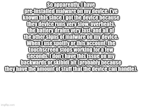 The malware is causing delay for approval in the streams I mod (I think) and I've read about Android devices having this | So apparently, I have pre-installed malware on my device. I've known this since I got the device because they device runs very slow, overheats, the battery drains very fast, and all of the other signs of malware on my device. When I use spotify or this account, the touchscreen stops working for a few seconds. I don't have this issue on my backwards or skibidi alt (probably because they have the amount of stuff that the device can handle). | made w/ Imgflip meme maker