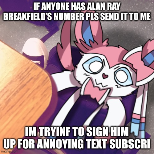 sylveon snuck into my bag | IF ANYONE HAS ALAN RAY BREAKFIELD’S NUMBER PLS SEND IT TO ME; IM TRYINF TO SIGN HIM UP FOR ANNOYING TEXT SUBSCRIPTIONS | image tagged in sylveon snuck into my bag | made w/ Imgflip meme maker