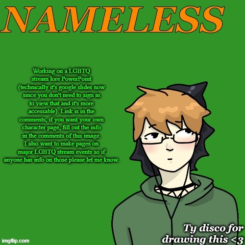 Nameless announcement temp drawn by disco | Working on a LGBTQ stream lore PowerPoint (technically it's google slides now since you don't need to sign in to view that and it's more accessible). Link is in the comments, if you want your own character page, fill out the info in the comments of this image. I also want to make pages on major LGBTQ stream events so if anyone has info on those please let me know. | image tagged in nameless announcement temp drawn by disco | made w/ Imgflip meme maker