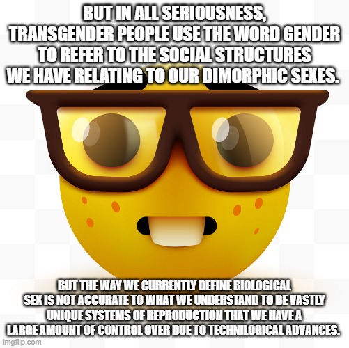 Nerd emoji | BUT IN ALL SERIOUSNESS, TRANSGENDER PEOPLE USE THE WORD GENDER TO REFER TO THE SOCIAL STRUCTURES WE HAVE RELATING TO OUR DIMORPHIC SEXES. BU | image tagged in nerd emoji | made w/ Imgflip meme maker