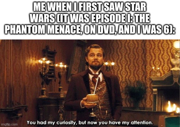 Me when I... | ME WHEN I FIRST SAW STAR WARS (IT WAS EPISODE I: THE PHANTOM MENACE, ON DVD, AND I WAS 6): | image tagged in you had my curiosity but now you have my attention | made w/ Imgflip meme maker