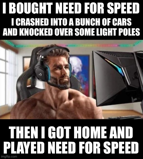 Gamer Chad | I BOUGHT NEED FOR SPEED; I CRASHED INTO A BUNCH OF CARS AND KNOCKED OVER SOME LIGHT POLES; THEN I GOT HOME AND
PLAYED NEED FOR SPEED | image tagged in gamer chad | made w/ Imgflip meme maker