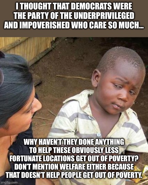 Third World Skeptical Kid Meme | I THOUGHT THAT DEMOCRATS WERE THE PARTY OF THE UNDERPRIVILEGED AND IMPOVERISHED WHO CARE SO MUCH… WHY HAVEN’T THEY DONE ANYTHING TO HELP THE | image tagged in memes,third world skeptical kid | made w/ Imgflip meme maker