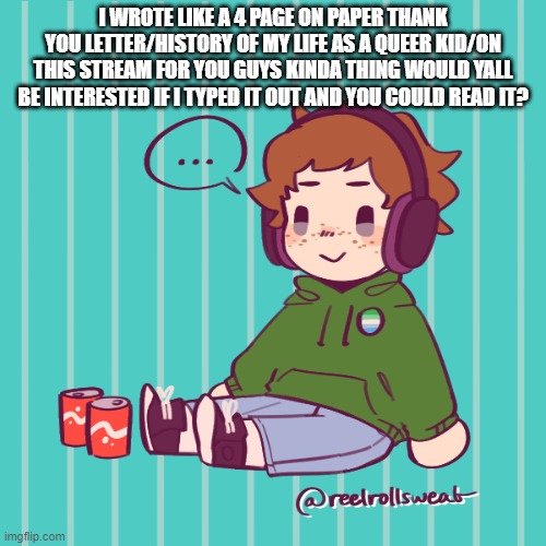 Yesbecauseyes's temp | I WROTE LIKE A 4 PAGE ON PAPER THANK YOU LETTER/HISTORY OF MY LIFE AS A QUEER KID/ON THIS STREAM FOR YOU GUYS KINDA THING WOULD YALL BE INTERESTED IF I TYPED IT OUT AND YOU COULD READ IT? | image tagged in yesbecauseyes's temp | made w/ Imgflip meme maker