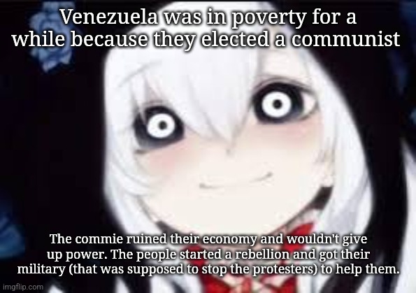 Jeff the killer ai | Venezuela was in poverty for a while because they elected a communist; The commie ruined their economy and wouldn't give up power. The people started a rebellion and got their military (that was supposed to stop the protesters) to help them. | image tagged in jeff the killer ai | made w/ Imgflip meme maker