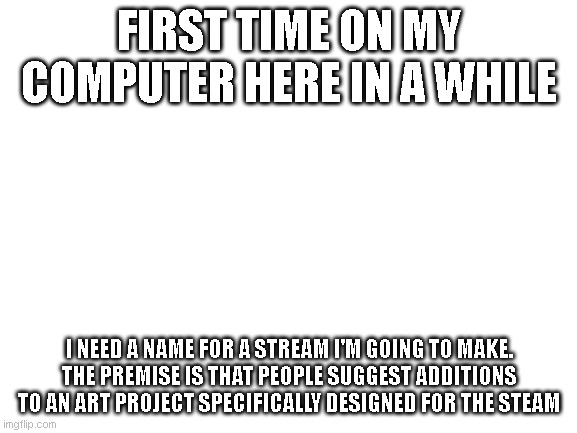 now that i see this in color: this looks boring | FIRST TIME ON MY COMPUTER HERE IN A WHILE; I NEED A NAME FOR A STREAM I'M GOING TO MAKE.
THE PREMISE IS THAT PEOPLE SUGGEST ADDITIONS TO AN ART PROJECT SPECIFICALLY DESIGNED FOR THE STEAM | image tagged in blank white template | made w/ Imgflip meme maker