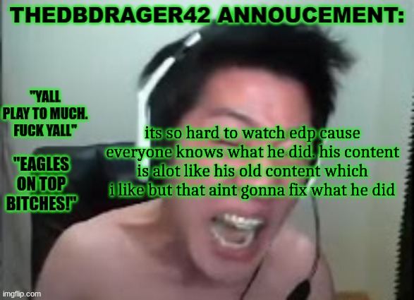 "omg youre an eagles fan? edp edp edp edp e-" can you like. be quiet? | its so hard to watch edp cause everyone knows what he did. his content is alot like his old content which i like but that aint gonna fix what he did | image tagged in thedbdrager42s annoucement template | made w/ Imgflip meme maker