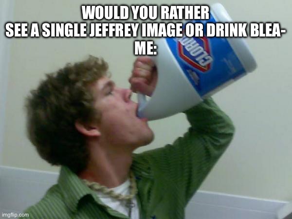 Screw you Jeffrey | WOULD YOU RATHER SEE A SINGLE JEFFREY IMAGE OR DRINK BLEA-
ME: | image tagged in drink bleach | made w/ Imgflip meme maker