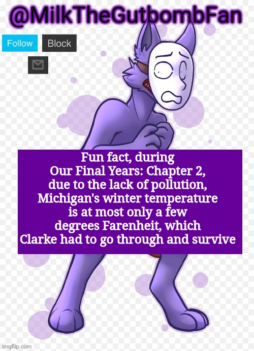 Game idea thing | Fun fact, during Our Final Years: Chapter 2, due to the lack of pollution, Michigan's winter temperature is at most only a few degrees Farenheit, which Clarke had to go through and survive | image tagged in milk but he's a mask-wearing wolf thanks wallhammer | made w/ Imgflip meme maker