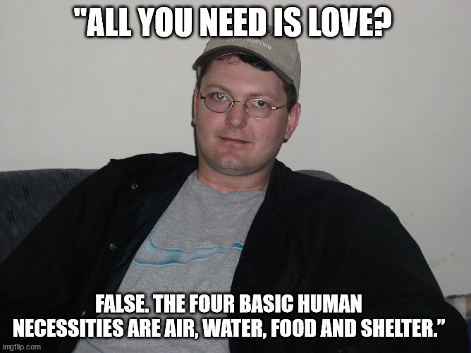 Dwight Schrute quote Love | "ALL YOU NEED IS LOVE? FALSE. THE FOUR BASIC HUMAN NECESSITIES ARE AIR, WATER, FOOD AND SHELTER.” | made w/ Imgflip meme maker