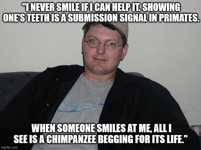 Dwight Schrute quote Smile | "I NEVER SMILE IF I CAN HELP IT. SHOWING ONE'S TEETH IS A SUBMISSION SIGNAL IN PRIMATES. WHEN SOMEONE SMILES AT ME, ALL I SEE IS A CHIMPANZEE BEGGING FOR ITS LIFE." | made w/ Imgflip meme maker