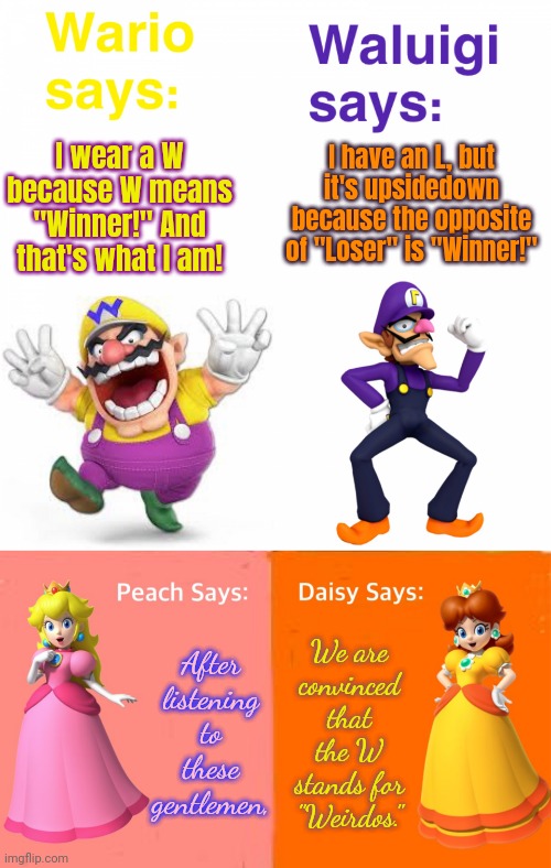 Pride goes before a fall. | I have an L, but it's upsidedown because the opposite of "Loser" is "Winner!"; I wear a W because W means "Winner!" And that's what I am! After listening to these gentlemen, We are
convinced
that
the W stands for "Weirdos." | image tagged in views on wario and waluigi,mario princesses' views,bragging,show off | made w/ Imgflip meme maker