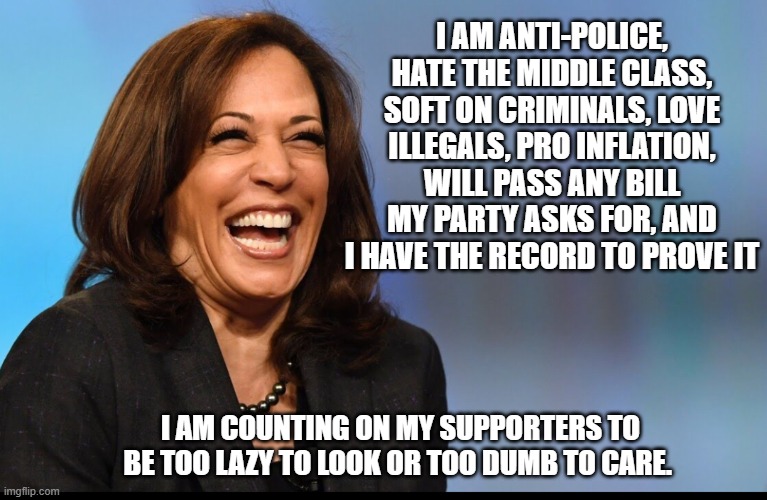 What an honest campaign ad would look like | I AM ANTI-POLICE, HATE THE MIDDLE CLASS, SOFT ON CRIMINALS, LOVE ILLEGALS, PRO INFLATION, WILL PASS ANY BILL MY PARTY ASKS FOR, AND I HAVE THE RECORD TO PROVE IT; I AM COUNTING ON MY SUPPORTERS TO BE TOO LAZY TO LOOK OR TOO DUMB TO CARE. | image tagged in kamala laughing,bidenomics,drug trafficking,illegal immigration,democrat war on america,policy ignorant voters | made w/ Imgflip meme maker