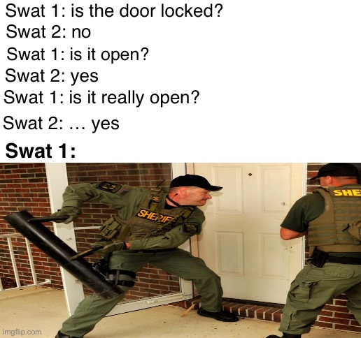 True | Swat 1: is the door locked? Swat 2: no; Swat 1: is it open? Swat 2: yes; Swat 1: is it really open? Swat 2: … yes; Swat 1: | image tagged in blank white template | made w/ Imgflip meme maker