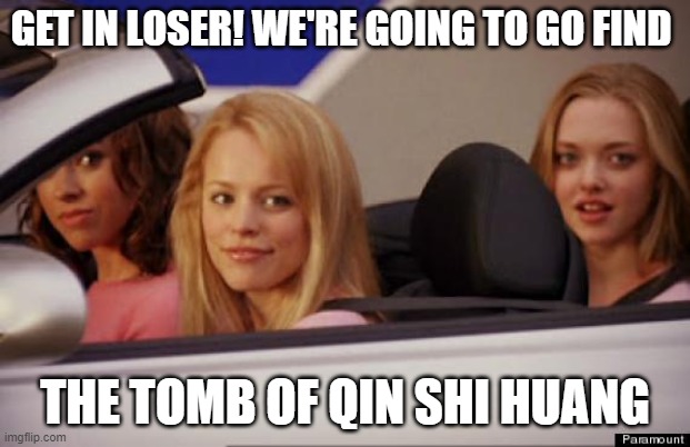 Get In Loser | GET IN LOSER! WE'RE GOING TO GO FIND; THE TOMB OF QIN SHI HUANG | image tagged in get in loser | made w/ Imgflip meme maker