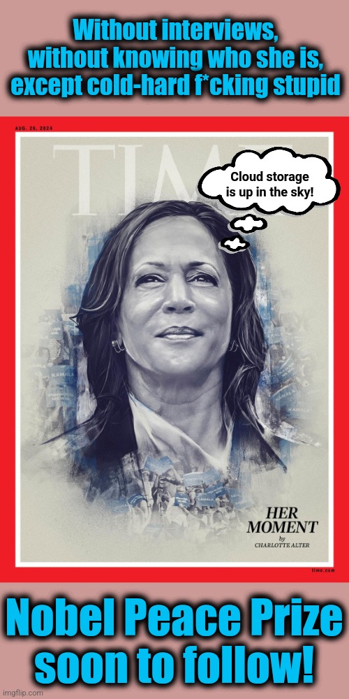 Worshipping the diversity hyena simply because she's the democrat | Without interviews, without knowing who she is, except cold-hard f*cking stupid; Cloud storage is up in the sky! Nobel Peace Prize
soon to follow! | image tagged in memes,kamala harris,time,cloud storage,democrats,mainstream media | made w/ Imgflip meme maker