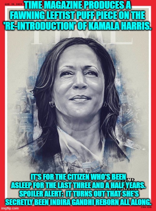 Not that the leftist controlled Mainstream Media is politically biased and outright lying to us. | TIME MAGAZINE PRODUCES A FAWNING LEFTIST PUFF PIECE ON THE 'RE-INTRODUCTION' OF KAMALA HARRIS. IT'S FOR THE CITIZEN WHO'S BEEN ASLEEP FOR THE LAST THREE AND A HALF YEARS.  SPOILER ALERT:  IT TURNS OUT THAT SHE'S SECRETLY BEEN INDIRA GANDHI REBORN ALL ALONG. | image tagged in yep | made w/ Imgflip meme maker