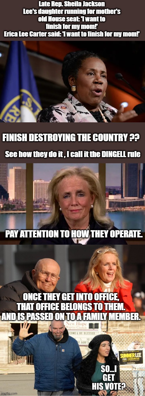 SEE how they operate a office has become a family asset passed on. | Late Rep. Sheila Jackson Lee's daughter running for mother's old House seat: 'I want to finish for my mom!'
Erica Lee Carter said: 'I want to finish for my mom!'; FINISH DESTROYING THE COUNTRY ?? See how they do it , I call it the DINGELL rule; PAY ATTENTION TO HOW THEY OPERATE. ONCE THEY GET INTO OFFICE, THAT OFFICE BELONGS TO THEM. AND IS PASSED ON TO A FAMILY MEMBER. | made w/ Imgflip meme maker