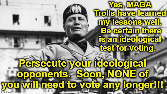 mussolini | Yes, MAGA Trolls have learned my lessons well.  Be certain there is an ideological test for voting. Persecute your ideological opponents.  S | image tagged in mussolini | made w/ Imgflip meme maker