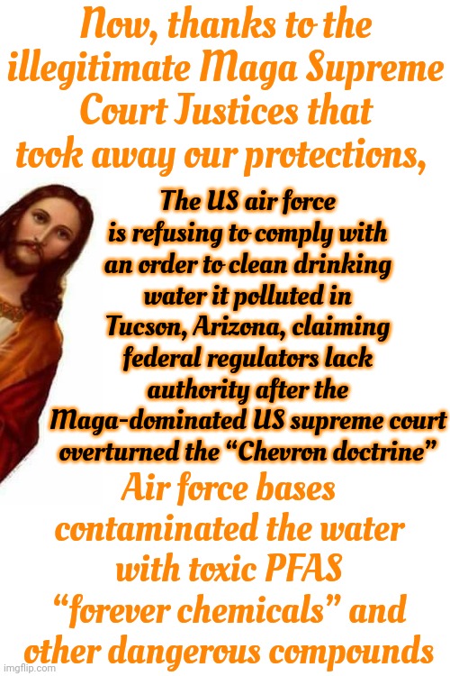 WE Will Be PAYING For The Trump Maga Stain For Decades.  When You Go To Work Remember Trump And Maga Did This To ALL Of Us | Now, thanks to the illegitimate Maga Supreme Court Justices that took away our protections, The US air force is refusing to comply with an order to clean drinking water it polluted in Tucson, Arizona, claiming federal regulators lack authority after the Maga-dominated US supreme court overturned the “Chevron doctrine”; Air force bases contaminated the water with toxic PFAS “forever chemicals” and other dangerous compounds | image tagged in donald trump is a convicted felon,donald trump is a convicted rapist,trump unfit unqualified dangerous,lock him up,memes | made w/ Imgflip meme maker