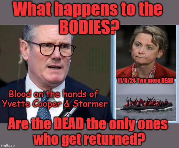 Yvette Cooper, Starmer, Channel Deaths, Blood, Rwanda | What happens to the 
BODIES? THE VALUE OF LIFE? 'IRREGULAR IMMIGRANTS'; Claim back Trafficking Expenses? Taxpayers expense? UK BURNS; UNDER; Welcome to the UK under Starmer . . . They could have chosen Farage or Sunak; IF FAST-TRACKING RIOTERS WORKS AS A DETERRENT . . . #TwoTierKeir; ELECTION PLEDGE STARMER LIED TO US !!! Sir Keir Rodney Starmer; #TripleLock; SMEG HEAD CONCEDES; Titchy Starmer; 'PUTTING COUNTRY FIRST'; Party second; On top of the £480m already given to France to 'stop the boats'; DEAR UK VOTERS AS YOU FAILED TO SUPPORT THE TORIES; NEW HOME FOR OUR MIGRANT FRIENDS; COMING TO YOUR AREA SOON; Labour pledge 'Urban centres' to help house 'Our Fair Share' of our new Migrant friends; New Home for our New Immigrant Friends !!! The only way to keep the illegal immigrants in the UK; CITIZENSHIP FOR ALL; ; Amnesty For all Illegals; Sir Keir Starmer MP; Muslim Votes Matter; Blood on Starmers hands? Burnham; Taxi for Rayner ? #RR4PM;100's more Tax collectors; Higher Taxes Under Labour; We're Coming for You; Labour pledges to clamp down on Tax Dodgers; Higher Taxes under Labour; Rachel Reeves Angela Rayner Bovvered? Higher Taxes under Labour; Risks of voting Labour; * EU Re entry? * Mass Immigration? * Build on Greenbelt? * Rayner as our PM? * Ulez 20 mph fines? * Higher taxes? * UK Flag change? * Muslim takeover? * End of Christianity? * Economic collapse? TRIPLE LOCK' Anneliese Dodds Rwanda plan Quid Pro Quo UK/EU Illegal Migrant Exchange deal; UK not taking its fair share, EU Exchange Deal = People Trafficking !!! Starmer to Betray Britain, #Burden Sharing #Quid Pro Quo #100,000; #Immigration #Starmerout #Labour #wearecorbyn #KeirStarmer #DianeAbbott #McDonnell #cultofcorbyn #labourisdead #labourracism #socialistsunday #nevervotelabour #socialistanyday #Antisemitism #Savile #SavileGate #Paedo #Worboys #GroomingGangs #Paedophile #IllegalImmigration #Immigrants #Invasion #Starmeriswrong #SirSoftie #SirSofty #Blair #Steroids AKA Keith ABBOTT BACK;  Amnesty for 90,000 illegal immigrants; WHY WOULDN'T THE RWANDA PLAN WORK ? #TwoTierKeir; But they; VOTED STARMER ! #TwoTierKeir; #TwoTierKeir; UNDER STARMER? 11/8/24 two more DEAD; Yvette Cooper; Rwanda deterrent cancelled due to cost? 11/8/24 Two more DEAD; Blood on the hands of 
Yvette Cooper & Starmer; Are the DEAD the only ones 
who get returned? | image tagged in starmer cooper boats,illegal immigration,small boats rwanda,labourisdead,twotierkeir starmerout,yvette cooper channel dead | made w/ Imgflip meme maker