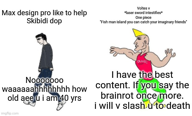 For grimacethesigma24 | Voltes v
*laser sword intestifies*
One piece
"Fish man island you can catch your imaginary friends"; Max design pro like to help
Skibidi dop; Nooooooo waaaaaahhhhhhhh how old aee u i am 40 yrs; I have the best content. If you say the brainrot once more. i will v slash u to death | image tagged in virgin vs chad | made w/ Imgflip meme maker
