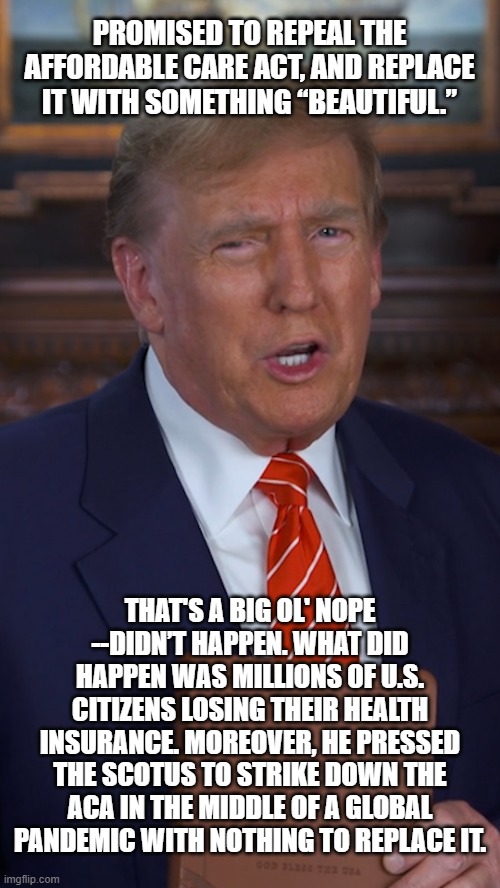 Would someone who "loves America" try to set up conditions ensuring mass casualties of citizenry during a global pandemic? | PROMISED TO REPEAL THE AFFORDABLE CARE ACT, AND REPLACE IT WITH SOMETHING “BEAUTIFUL.”; THAT'S A BIG OL' NOPE --DIDN’T HAPPEN. WHAT DID HAPPEN WAS MILLIONS OF U.S. CITIZENS LOSING THEIR HEALTH INSURANCE. MOREOVER, HE PRESSED THE SCOTUS TO STRIKE DOWN THE ACA IN THE MIDDLE OF A GLOBAL PANDEMIC WITH NOTHING TO REPLACE IT. | image tagged in evil trump,trump unfit unqualified dangerous,fool | made w/ Imgflip meme maker