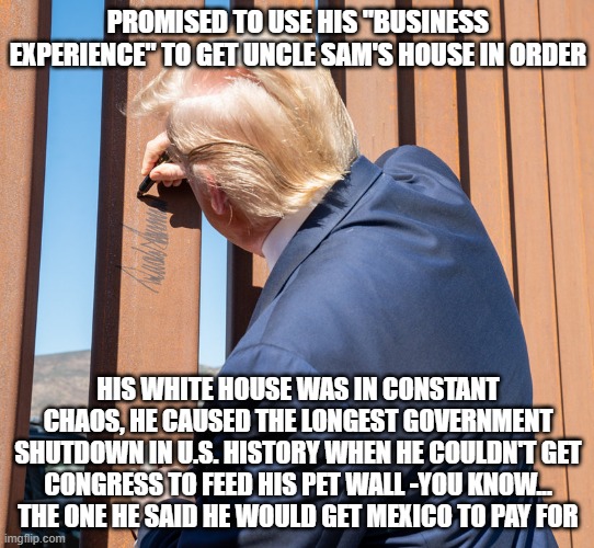 Unfit, unqualified, incompetent, corrupt. | PROMISED TO USE HIS "BUSINESS EXPERIENCE" TO GET UNCLE SAM'S HOUSE IN ORDER; HIS WHITE HOUSE WAS IN CONSTANT CHAOS, HE CAUSED THE LONGEST GOVERNMENT SHUTDOWN IN U.S. HISTORY WHEN HE COULDN'T GET CONGRESS TO FEED HIS PET WALL -YOU KNOW... THE ONE HE SAID HE WOULD GET MEXICO TO PAY FOR | image tagged in trump signs border wall,trump unfit unqualified dangerous,corrupt | made w/ Imgflip meme maker