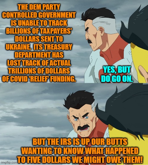 Food for 'thought' -- thus automatically excluding all Dem Party voters. | THE DEM PARTY CONTROLLED GOVERNMENT IS UNABLE TO TRACK BILLIONS OF TAXPAYERS' DOLLARS SENT TO UKRAINE.  ITS TREASURY DEPARTMENT HAS LOST TRACK OF ACTUAL TRILLIONS OF DOLLARS OF COVID 'RELIEF' FUNDING. YES, BUT DO GO ON. BUT THE IRS IS UP OUR BUTTS WANTING TO KNOW WHAT HAPPENED TO FIVE DOLLARS WE MIGHT OWE THEM! | image tagged in yep | made w/ Imgflip meme maker