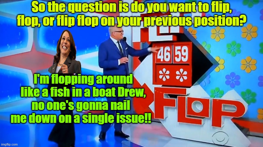 I hope she loses the showcase | So the question is do you want to flip, flop, or flip flop on your previous position? I'm flopping around like a fish in a boat Drew, no one's gonna nail me down on a single issue!! | image tagged in trump,maga,election 2024,kamala harris,the price is right | made w/ Imgflip meme maker