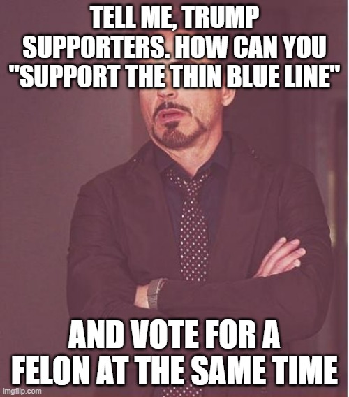 Face You Make Robert Downey Jr Meme | TELL ME, TRUMP SUPPORTERS. HOW CAN YOU "SUPPORT THE THIN BLUE LINE"; AND VOTE FOR A FELON AT THE SAME TIME | image tagged in memes,face you make robert downey jr | made w/ Imgflip meme maker