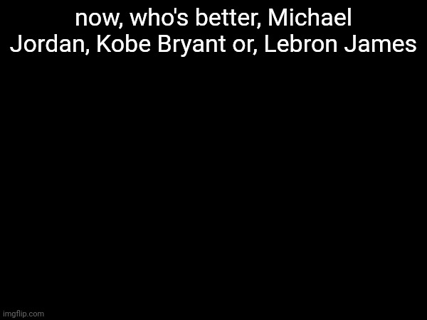 now, who's better, Michael Jordan, Kobe Bryant or, Lebron James | image tagged in m | made w/ Imgflip meme maker