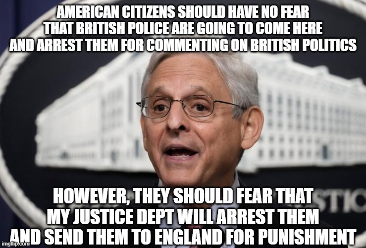 tyrants alike | AMERICAN CITIZENS SHOULD HAVE NO FEAR THAT BRITISH POLICE ARE GOING TO COME HERE AND ARREST THEM FOR COMMENTING ON BRITISH POLITICS; HOWEVER, THEY SHOULD FEAR THAT MY JUSTICE DEPT WILL ARREST THEM AND SEND THEM TO ENGLAND FOR PUNISHMENT | image tagged in merrick garland | made w/ Imgflip meme maker