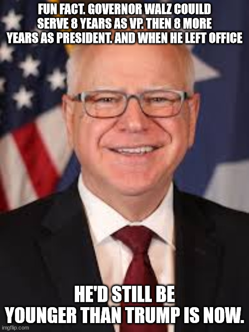 Tim Walz | FUN FACT. GOVERNOR WALZ COUILD SERVE 8 YEARS AS VP. THEN 8 MORE YEARS AS PRESIDENT. AND WHEN HE LEFT OFFICE; HE'D STILL BE YOUNGER THAN TRUMP IS NOW. | image tagged in tim walz | made w/ Imgflip meme maker