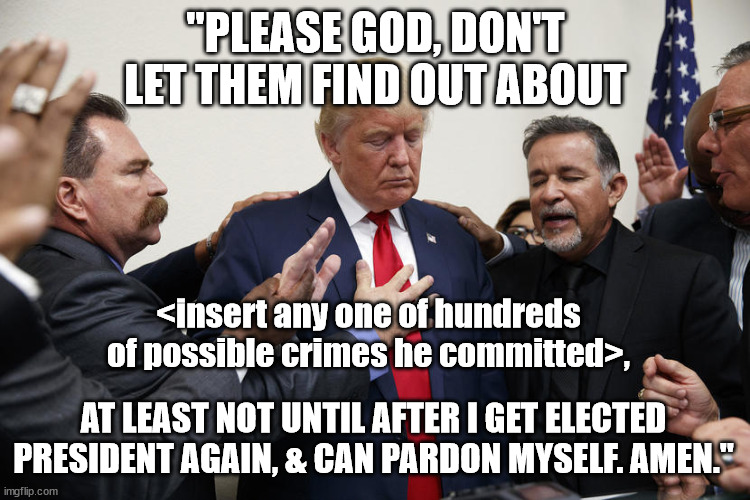 The only time donny prays. But he always preys on magats. | "PLEASE GOD, DON'T LET THEM FIND OUT ABOUT; <insert any one of hundreds of possible crimes he committed>, AT LEAST NOT UNTIL AFTER I GET ELECTED PRESIDENT AGAIN, & CAN PARDON MYSELF. AMEN." | image tagged in trump praying,don the con | made w/ Imgflip meme maker