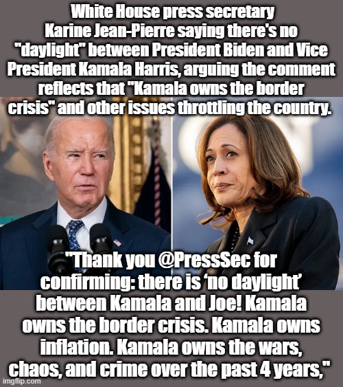 White House press secretary Karine Jean-Pierre saying there's no "daylight" between President Biden and Vice President Kamala Harris, arguing the comment reflects that "Kamala owns the border crisis" and other issues throttling the country. "Thank you @PressSec for confirming: there is ‘no daylight’ between Kamala and Joe! Kamala owns the border crisis. Kamala owns inflation. Kamala owns the wars, chaos, and crime over the past 4 years," | made w/ Imgflip meme maker