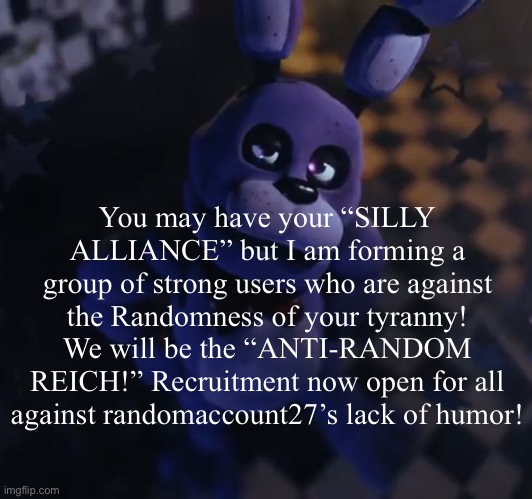 Apply now! We will go to war! | You may have your “SILLY ALLIANCE” but I am forming a group of strong users who are against the Randomness of your tyranny! We will be the “ANTI-RANDOM REICH!” Recruitment now open for all against randomaccount27’s lack of humor! | image tagged in goofster | made w/ Imgflip meme maker