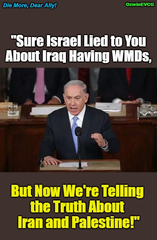 Die More, Dear Ally! | Die More, Dear Ally! OzwinEVCG; "Sure Israel Lied to You 

About Iraq Having WMDs, But Now We're Telling 

the Truth About 

Iran and Palestine!" | image tagged in israel,benjamin netanyahu,lies,palestine,iran,ww3 | made w/ Imgflip meme maker